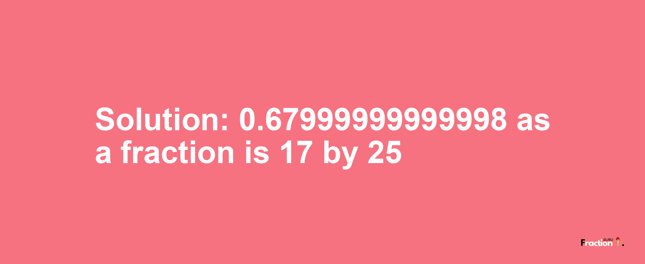 Solution:0.67999999999998 as a fraction is 17/25